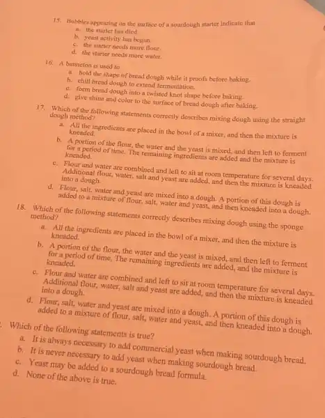 15. Bubbles appearing on the surface of a sourdough starter indicate that
a. the starter has died.
b. yeast activity has begun.
c. the starter needs more flour.
d. the starter needs more water.
16. A banneton is used to
a. hold the shape of bread dough while it proofs before baking.
b. chill bread dough to extend fermentation.
c. form bread dough into a twisted knot shape before baking.
d. give shine and color to the surface of bread dough after baking.
17. Which of the following statements correctly describes mixing dough using the straight
dough method?
a. All the ingredients are placed in the bowl of a mixer,and then the mixture is
kneaded.
b. A portion of the flour the water and the yeast is mixed, and then left to ferment
for a period of time. The remaining ingredients are added and the mixture is
kneaded.
c. Flour and water are combined and left to sit at room temperature for several days.
Additional flour, water, salt and yeast are added.and then the mixture is kneaded
into a dough.
d. Flour, salt, water and yeast are mixed into a dough. A portion of this dough is
added to a mixture of flour, salt, water and yeast, and then kneaded into a dough.
18. Which of the following statements correctly describes mixing dough using the sponge
method?
a. All the ingredients are placed in the bowl of a mixer,and then the mixture is
kneaded.
b. A portion of the flour, the water and the yeast is mixed.and then left to ferment
for a period of time. The remaining ingredients are added, and the mixture is
kneaded.
c. Flour and water are combined and left to sit at room temperature for several days.
Additional flour, water, salt and yeast are added , and then the mixture is kneaded
into a dough.
d. Flour, salt, water and yeast are mixed into a dough. A portion of this dough is
added to a mixture of flour, salt, water and yeast, and then kneaded into a dough.
Which of the following statements is true?
a. It is always necessary to add commercial yeast when making sourdough bread.
b. It is never necessary to add yeast when making sourdough bread.
c. Yeast may be added to a sourdough bread formula.
d. None of the above is true.