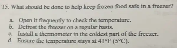 15. What should be done to help keep frozen food safe in a freezer?
a. Open it frequently to check the temperature.
b. Defrost the freezer on a regular basis.
c. Install a thermometer in the coldest part of the freezer.
d. Ensure the temperature stays at 41^circ F(5^circ C)