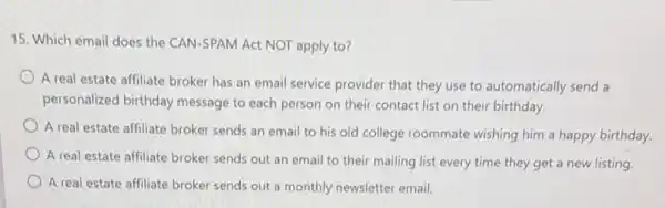 15. Which email does the CAN-SPAM Act NOT apply to?
A real estate affiliate broker has an email service provider that they use to automatically send a
personalized birthday message to each person on their contact list on their birthday.
A real estate affiliate broker sends an email to his old college roommate wishing him a happy birthday.
A real estate affiliate broker sends out an email to their mailing list every time they get a new listing
A real estate affiliate broker sends out a monthly newsletter email.