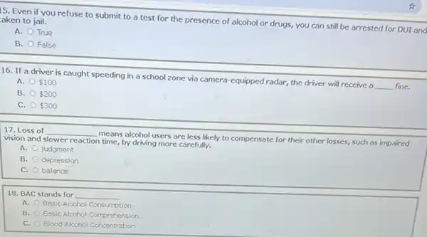 15. Even if you refuse to submit to a test for the presence of alcohol or drugs, you can still be arrested for DUL and aken to jail.
A. True
B. False
16. If a driver is caught speeding in a school zone via camera-equipped radar, the driver will receive a
__ fine.
A. 100
B. 200
C. 300
17. Loss of __
means alcohol users are less likely to compensate for their other losses,such as impaired vision and slower reaction time, by driving more carefully.
A. judgment
B. depression
C. balance
18. BAC stands for __
A. Basic Alcohol Consumption
B. Basic Alcohol Comprehension
C. Blood Alcohol Concentration