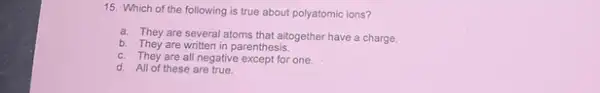 15. Which of the following is true about polyatomic ions?
a. They are several atoms that altogether have a charge.
b. They are written in parenthesis.
c. They are all negative except for one.
d. All of these are true.