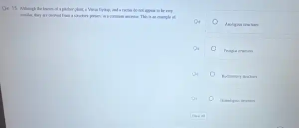 a 15. Although the leaves of a pitcher plant,a Venus flytrap, and a cactus do not appear to be very
similar, they are derived from a structure present In a common ancestor This is an example of
Analogous structures
Vestigial structures
Rudimentary structures
Homologous structures
