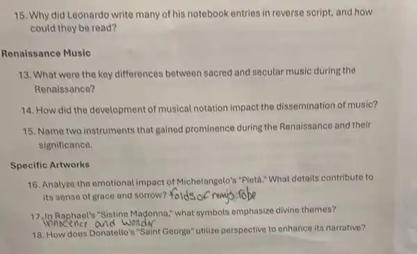 15. Why did Leonardo write many of his notebook entries in reverse script and how
could they be read?
Renaissance Music
13. What were the key differences between sacred and secular music during the
Renaissance?
14. How did the development of musical notation impact the dissemination of music?
15. Name two instruments that gained prominence during the Renaissance and their
significance.
Specific Artworks
16. Analyze the emotional impact of Michelangelo's "Pietà." What details contribute to
its sense of grace and sorrow? folds
17.In Raphael's "Sistine Madonna," what symbols emphasize divine themes?
and wonder
18. How does Donatello's "Saint George" utilize perspective to enhance its narrative?