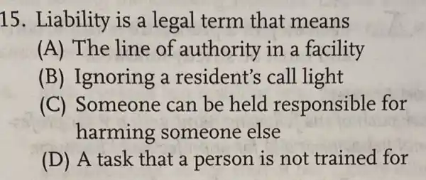 15. Liability is a legal term that means
(A) The line of authority in a facility
(B) Ignoring a resident's call light
(C) Someone can be held responsible for
harming someone else
(D) A task that a person is not trained for