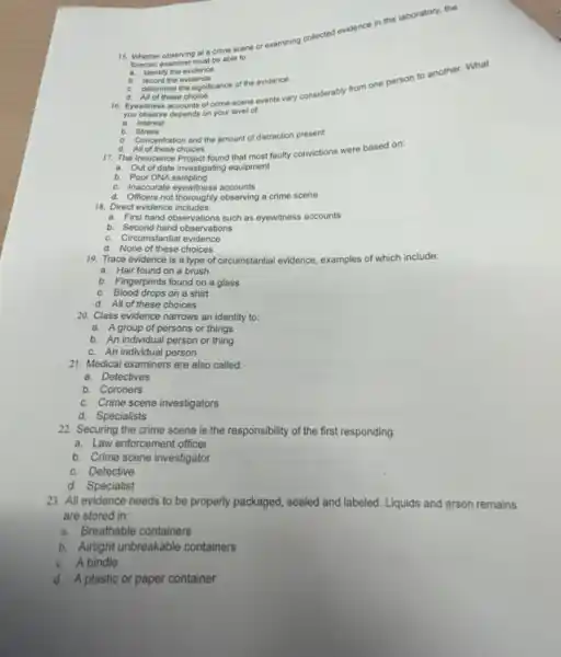 15. Whether observing at a crime scene or examining collected ev
evidence
in the laboratory, the
torensic examiner must be able to.
a identify the evidence.
b. record the evidence.
c.
determine the significance of the evidence.
you observe depends on your level of.
a. Interest
d. All of these choice
16. Eyewitness accounts of crime-scene events vary considerably from one person to another.What
b. Stress
c. Concentration and the amount of distraction present
d. All of these choices
17. The Innocence Project found that most faulty convictions were based on:
a. Out of date investigating equipment
b. Poor DNA sampling
c. Inaccurate eyewitness accounts
d. Officers not thoroughly observing a crime scene
18. Direct evidence includes:
a. First hand observations such as eyewitness accounts
b. Second hand observations
c. Circumstantial evidence
d. None of these choices
19. Trace evidence is a type of circumstantial evidence, examples of which include:
a. Hair found on a brush
b. Fingerprints found on a glass
c. Blood drops on a shirt
d. All of these choices
20. Class evidence narrows an identity to:
a. Agroup of persons or things
b. An individual person or thing
c. An individual person
21. Medical examiners are also called:
a. Detectives
b. Coroners
c. Crime scene investigators
d. Specialists
22. Securing the crime scene is the responsibility of the first responding:
a. Law enforcement officer
b. Crime scene investigator
c. Detective
d. Specialist
23. All evidence needs to be properly packaged, sealed and labeled. Liquids and arson remains
are stored in:
a. Breathable containers
b. Alitight unbreakable containers
c. A bindle
d. A plastic or paper container