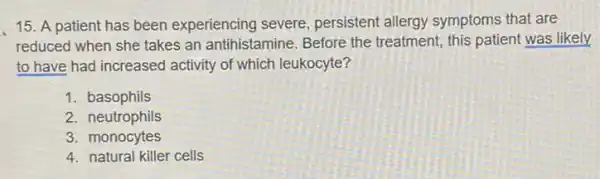 15. A patient has been experiencing severe persistent allergy symptoms that are
reduced when she takes an antihistamine. Before the treatment, this patient was likely
to have had increased activity of which leukocyte?
1. basophils
2. neutrophils
3. monocytes
4. natural killer cells