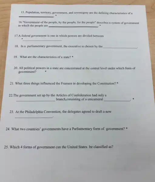 15. Population, territory,government, and sovereignty are the defining characteristics of a
__
16."Government of the people, by the people,for the people" describes a system of government
in which the people are __
17.A federal government is one in which powers are divided between
__
18. In a parliamentary government, the executive is chosen by the __
.
19. What are the characteristics of a state?
20. All political powers in a state are concentrated at the central level under which form of
government?
21. What three things influenced the Framers in developing the Constitution?
22.The government set up by the Articles of Confederation had only a
__ branch,consisting of a unicameral __ .
23. At the Philadelphia Convention, the delegates agreed to draft a new
__
24. What two countries'governments have a Parliamentary form of government?
25. Which 4 forms of government can the United States be classified as?