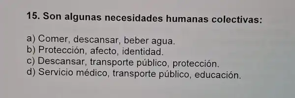 15. Son algunas necesidades humanas colectivas:
a) Comer descansar beber agua.
b) Protección , afecto identidad.
c) Descansar , transporte público , protección.
d) Servicio médico transporte público educación.