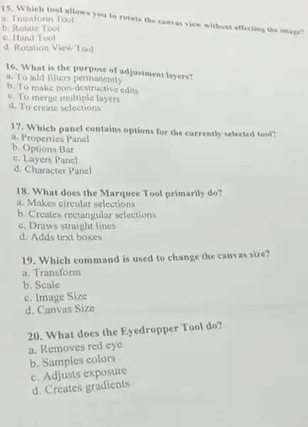 15. Which tool allows you to rotate the canvas view without affecting the image?
a. Transform Tool
b. Rotate Tool
c. Hand Tool
d. Rotation View Tool
16. What is the purpose of adjustment layers?
a. To add filters permanently
b. To make non -destructive edits
c. To merge multiple layers
d. To create selections
17. Which panel contains options for the currently selected tool?
a. Properties Panel
b. Options Bar
c. Layers Panel
d. Character Panel
18. What does the Marquee Tool primarily do?
a. Makes circular selections
b. Creates rectangular selections
c. Draws straight lines
d. Adds text boxes
19. Which command is used to change the canvas size?
a. Transform
b. Scale
c. Image Size
d. Canvas Size
20. What does the Eyedropper Tool do?
a. Removes red eye
b. Samples colors
c. Adjusts exposure
d. Creates gradients