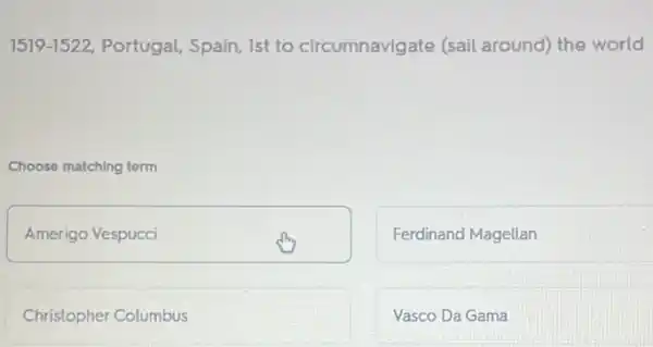 1519-1522 Portugal, Spain, Ist to circumnavigate (sail around) the world
Choose matching term
Amerigo Vespucci
Ferdinand Magellan
Christopher Columbus
Vasco Da Gama