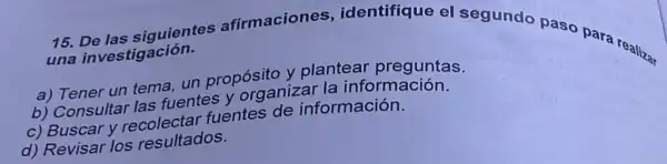 15.De las siguientes afirmaciones identifique el segundo paso para realiza, una investigación.
a) Tener un tema,un propósito y plantear preguntas.
b) Consultar las fuentes y organizar la inform ación.
c) Buscar y recolectar fuentes de información.
d) Revisar los resultados.