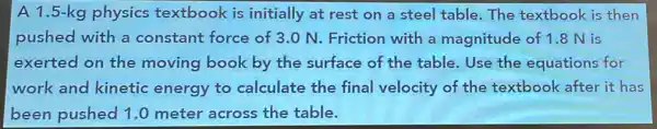 A 1.5-kg physics textbook is initially at rest on a steel table.The textbook is then
pushed with a constant force of 3.0 N. Friction with a magnitude of 1.8 N is
exerted on the moving book by the surface of the table.Use the equations for
work and kinetic energy to calculate the final velocity of the textbook after it has
been pushed 1.0 meter across the table.