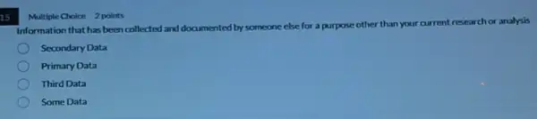 15
Multiple Choice 2 points
Information that has been collected and documented by someone else for a purpose other than your current research or analysis
Secondary Data
Primary Data
Third Data
Some Data