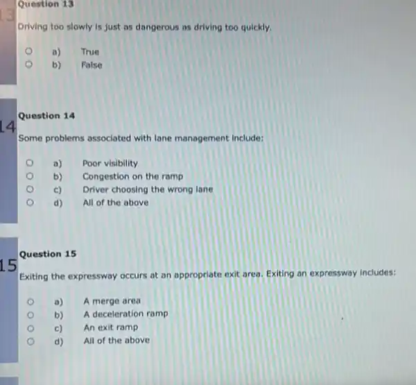 15
Question 13
Driving too slowly is just as dangerous as driving too quickly.
a)
True
b)
Folse
Question 14
Some problems associated with lane management include:
a) Poor visibility
b) Congestion on the ramp
c) Driver choosing the wrong lane
d) All of the above
Question 15
Exiting the expressway occurs at an appropriate exit area. Exiting an expressway includes:
a) A merge area
b) A deceleration ramp
c) An exit ramp
d) All of the above