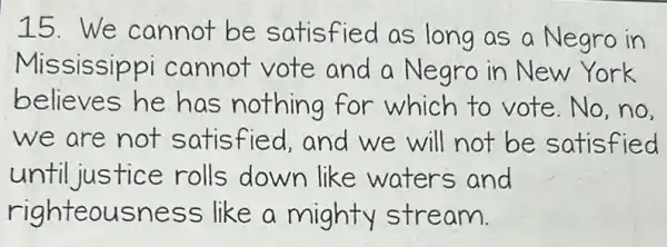 15.We cannot be satisfied as long as a Negro in
Mississippi cannot vote and a Negro in New York
believes he has nothing for which to vote.No,no
we are not satisfied,and we will not be satisfied
until justice rolls down like waters and
righteousness like a mighty stream.