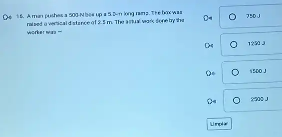 16. 16. man pushes a 50 box up a 5.0-m long ramp. The box was 16. A man pushes a 500-N
raised a vertical distance of 2.5 m. The actual work done by the
worker was -
750J
1250 J
1500 J
2500J