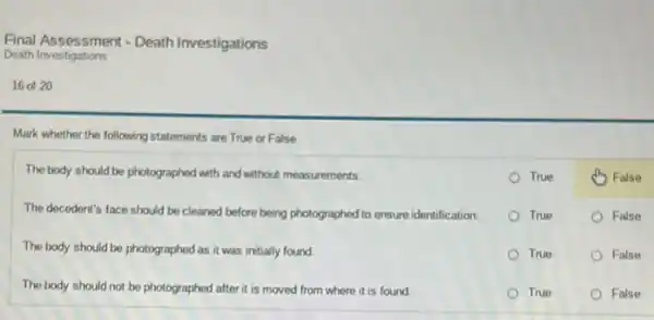 16 of 20
Mark whether the following statements are True or False.
The body should be photographed with and without measurements.
The decedent's face should be cleaned before being photographed to ensure identification
The body should be photographed as it was initially found.
The body should not be photographed after it is moved from where it is found.