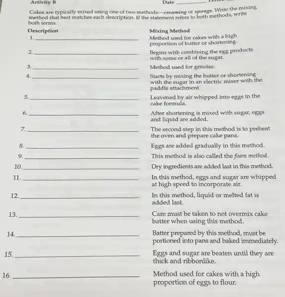 16. __
Activity B
Date __
Cakes are typically mixed using one of two methods-creat
ge. Write the mixing
method that best matches using one of two methods-creaming or spother methods, write
both terms.
Description
1. __
2. __
3. __
4. __
5. __
6. __
7. __
8 __
9. __
10. __
11. __
12. __
15. __
Mixing Method
Method used for cakes with a high
proportion of butter or shortening.
Begins with combining the egg products
with some or all of the sugar.
Method used for genoise.
Starts by mixing the butter or shortening,
with the sugar in an electric mixer with the
paddle attachment
Leavened by air whipped into eggs in the
cake formula.
After shortening is mixed with sugar, eggs
and liquid are added.
The second step in this method is to preheat
the oven and prepare cake pans.
Eggs are added gradually in this method.
This method is also called the foam method.
Dry ingredients are added last in this method.
In this method, eggs and sugar are whipped
at high speed to incorporate air.
In this method, liquid or melted fat is
added last.
Care must be taken to not overmix cake
batter when using this method.
Batter prepared by this method, must be
portioned into pans and baked immediately.
Eggs and sugar are beaten until they are
thick and ribbonlike.
Method used for cakes with a high
proportion of eggs to flour.
13. __
14. __