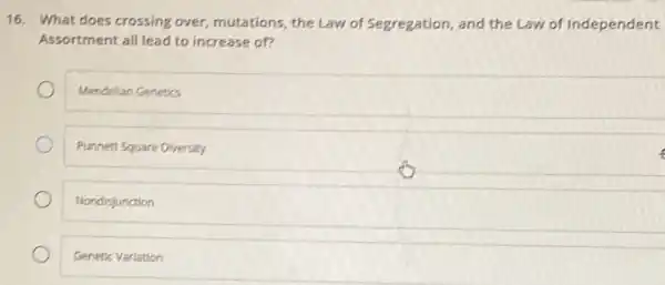 16. What does crossing over, mutations, the Law of Segregation, and the Law of Independent
Assortment all lead to increase of?
Mendellan Genetics
Punnett Square Diversity
Nondisjunction
Genetic Varlation