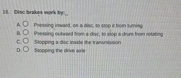 16. Disc brakes work by:
A. Pressing inward, on a disc, to stop it from turning
B. Pressing outward from a disc, to stop a drum from rotating
c	Stopping a disc inside the transmission
D	Stopping the drive axle