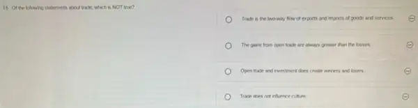 16. Of the following statements about trade, which is NOT true?
Trade is the two-way flow of exports and imports of goods and services.
The gains from open trade are always greater than the losses.
Open trade and investment does create winners and losers.
Trade does not infuence culture.