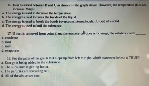 16. Heat is added between B and C as shown on the graph above. However, the temperature does not
increase. Why?
a. The energy is used to decrease the temperature.
b. The energy is used to break the bonds of the liquid.
c. The energy is used to break the bonds (overcome intermolecular forces) of a solid.
d. The energy is used to boil the substance.
17. If heat is removed from point E and the temperature does not change, the substance will __
a. condense
b. boil
c. melt
d. evaporate
18. For the parts of the graph that slope up from left to right, which statement below is TRUE?
a. Energy is being added to the substance.
b. The substance is getting hotter
c. The particles are spreading out.
d. All of the above are true.
