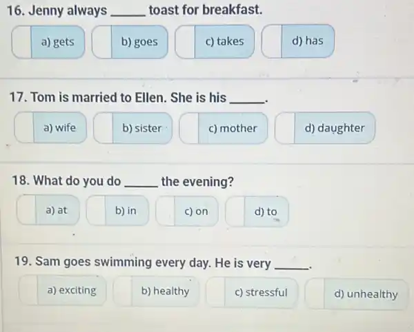 16. Jenny always __ toast for breakfast.
a) gets
b) goes
c) takes
d) has
17. Tom is married to Ellen. She is his __
a) wife
b) sister
c) mother
d) daughter
18. What do you do __ the evening?
a) at
b) in
c) on
d) to
19. Sam goes swimming every day.He is very __
a) exciting
b) healthy
c) stressful
d) unhealthy