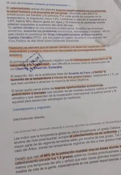 16 Jullo 2019 Cumbio climation yimodioambients.
El calentamiento actual del planeta impacta negativamente los ecosistemas,
y la economia de
temperatura, la migración crece
1,9% 
Limitando el alza do la temperatura a
la pobreza. Por itand grado de aumento
al aumento del nivel din agua y 10 millonas de personas
martes el presidente del Grupo Intergube mamental de Expertos
multiplicadore Amplifica las amenazas
Cambio Climático (IPCC, por	ambientales y sociales".afirmó
Político de Alto Nivel sobre Desarrollo Sostenible.
inseparables aseveró que el cambio climático y el desarrollo sostenible son
procesos. inseparables y centró su discurso en tres puntos de convergencia de ambos
El primerase reason ahmpacto negativo que el calentamiento global tiene en la
naturaleza wa y que dificulta el avance hacia la consecución de
los Objetives de Desarrollo Sostenible.
El segundo, dijo, es la ambiciosa meta de Acuerdo de París de limitar el
aumento de la temperatura a menos de dos grados Celsius , idealmente a 1,5, ya
que esto ayudará a alcanzar la mayoría de esos Objetivos.
El tercer punto versa sobre las nuevas oportunidades económicas.
ambientales y sociales que resultan de las medidas audaces contra el cambio
climático y que dependen de la cooperaciór internacional, la justicia social y la
equidad para desarrollar estrategias de resiliencia.
Calentamiento y migración
ONU/Eskinder Debebe
Los ciclones Idai y Kenneth afectarib a cientos de miles de personas en Mozambique
Lee indicó que la temperatura global se ubica actualmente un grado Celsius
encima del nivel preindustrial, aunque el calentamiento no es uniforme y
mayor parte de las regiones terrestres están por encima de ese grado. Tal
caso del Ártico donde las temperaturas registran de dos a tres grados más
Detalló que casi el 40%  de la población mundial vive en áreas donde e
calentamiento excede los 1,5 grados sobre los niveles preindustriales
menosuna temporada delaño ysehaloque esto causa grandes trastorn