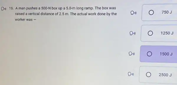 16. A man pushes a 500-N box up a 5.0-m long ramp. The box was
raised a vertical distance of 2.5 m. The actual work done by the
worker was -
Di)	750J
Din)	1250J
Do)	1500J
Di)	2500 J