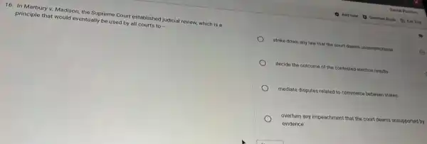 16. In Marbury v.Madison, the Supreme Court established judicial review, which is a
principle that would eventually be used by all courts to -
strike down any law that the court deems unconstitutional
decide the outcome of the contested election results
mediate disputes related to commerce between states
overturn any impeachment that the court deems unsupported by
evidence