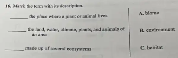 16. Match the term with its description.
__ the place where a plant or animal lives
__ the lnnd, water, climate plants, and animals of
an area
__ made up of several ecosystems
A. biome
B. environment
C. habitat