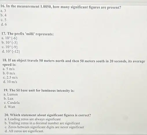 16. In the measurement 1.0050, how many significant figures are present?
a. 3
b. 4
c. 5
d. 6
17. The prefix'milli'represents:
a. 10^wedge -6 
b. 10^wedge -3 
c. 10^wedge -9 
d. 10^wedge -12 
18. If an object travels 50 meters north and then 50 meters south in 20 seconds, its average
speed is:
a. 5m/s
b. 0m/s
C 2.5m/s
d. 10m/s
19. The SI base unit for luminous intensity is:
a. Lumen
b. Lux
c. Candela
d. Watt
20. Which statement about significant figures is correct?
a. Leading zeros are always significant
b. Trailing zeros in a decimal number are significant
c. Zeros between significan digits are never significant
d. All zeros are significant.