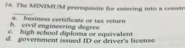 16. The MINIMUM prerequisite for entering into a constr
__
a. business certificate or tax return
b. civil engineering degree
c.high school diploma or equivalent
d.government issued ID or driver's license