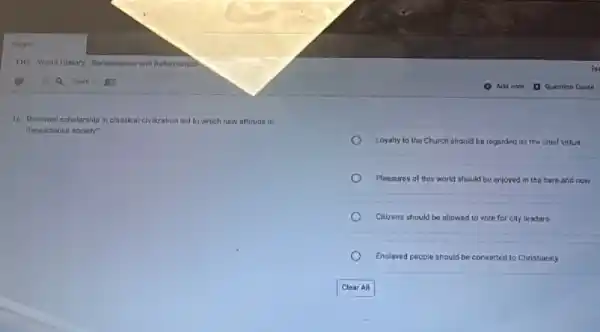 16. Renewed scholarship in classical clvilization ted to which new attitude in
Reneissance society?
Loyalty to the Church should be regarded as the chief virtuo
Pleasures of this world should be enjoyed in the hare and now
Citizens should be allowed to vote for city leaders
Enslaved people should be converted to Christianity
