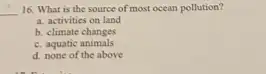 __ 16. What is the source of most ocean pollution?
a. activities on land
b. climate changes
c. aquatic animals
d. none of the above