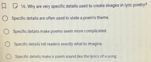 16. Why are very specific details used to create images in lyric poetry?
Specific details are often used to state a poem's theme.
Specific details make poems seem more complicated.
Specific details tell readers exactly what to imagine.
Specific details make a poem sound like the lyrics of a song