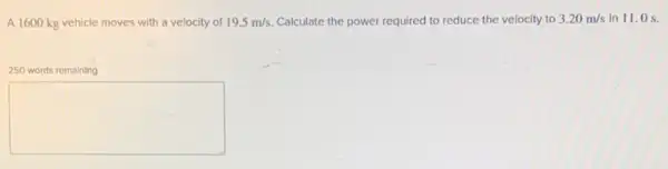 A 1600 kg vehicle moves with a velocity of 19.5m/s Calculate the power required to reduce the velocity to 3.20m/s in 11.0 s.
250 words remaining
square