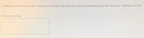 A 1600 kg vehicle moves with a velocity of 19.5m/s Calculate the power required to reduce ice the velocity to 3.20m/s in 11.0 s.
250 words remaining
square