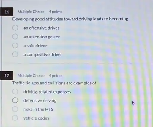 16
17
Multiple Choice 4 points
Developing good attitudes toward driving leads to becoming
an offensive driver
an attention getter
a safe driver
a competitive driver
Multiple Choice 4 points
Traffic tie-ups and collisions are examples of
driving-related expenses
defensive driving
risks in the HTS
vehicle codes