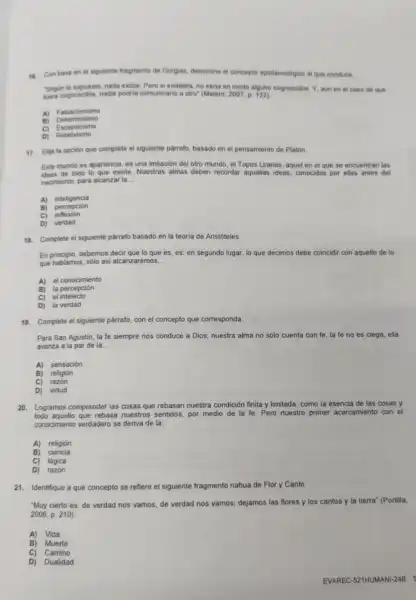 16.Con base en el siguiente fragmento de Gorgias, determine el concepto epistemológico al que conduce.
"Segun to expuesto, nada existe. Pero si existiera no seria en modo alguno cognoscible. Y, aun en el caso de que
fuera cognoscible, nadie podria comunicario a otro (Melero, 2007, p 122)
A)Falsacionismo
B) Determinismo
C) Escepticismo
D) Relativismo
17.Elija la opción que complete el siguiente parrafo, basado en el pensamiento de Platón.
Este mundo es apariencia,es una imitación del otro mundo, el Topos Uranos, aquel en el que se encuentran las
ideas de todo lo que existe. Nuestras almas deben recordar aquellas ideas, conocidas por ellas antes del
nacimiento, para alcanzar la __
A) inteligencia
B) percepción
C) reflexión
D) verdad
18.Complete el siguiente parrafo basado en la teoria de Aristóteles.
En principio, debemos decir que lo que es es; en segundo lugar lo que decimos debe coincidir con aquello de lo
que hablamos, sólo asi alcanzaremos __
A) el conocimiento
la percepción
el intelecto
C)
D) la verdad
19. Complete el siguiente parrafo, con el concepto que corresponda.
Para San Agustin, la fe siempre nos conduce a Dios, nuestra alma no sólo cuenta con fe, la fe no es ciega, ella
avanza a la par de la __
A) sensación
B) religión
C) razón
D) virtud
20. Logramos comprender las cosas que rebasan nuestra condición finita y limitada, como la esencia de las cosas y
todo aquello que rebasa nuestros sentidos, por medio de la fe Pero nuestro primer acercamiento con el
conocimiento verdadero se deriva de la:
A) religión
B) ciencia
C) lógica
D) razón
21. Identifique a qué concepto se refiere el siguiente fragmento nahua de Flor y Canto.
"Muy cierto es: de verdad nos vamos, de verdad nos vamos:dejamos las flores y los cantos y la tierra" (Portilla,
2006, p.210)
A) Vida
B) Muerte
C) Camino
D) Dualidad