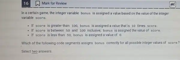 16
In a certain game the integer variable bonus is assigned a value based on the value of the integer
variable score.
If score is greate than 100, bonus is assigned a value that is 10 times score.
- If score is between 50 and 100 inclusive bonus is assigned the value of score.
- If score is less than 50, bonus is assigned a value of
Which of the following code segments assigns bonus correctly for all possible integer values of score?
Select two answers.
Mark for Review