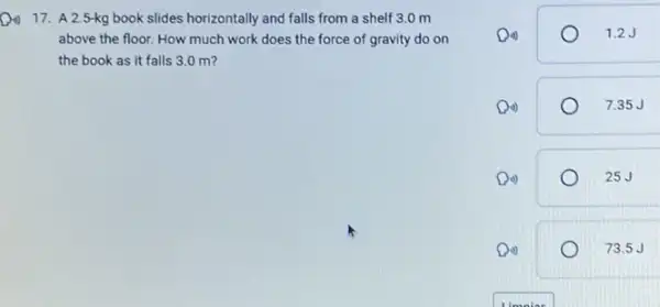 17. A 2.5-kg book slides horizontally and falls from a shelf 3.0 m
above the floor. How much work does the force of gravity do on
the book as it falls 3.0 m?
Din)	1.2J
Di)	7.35 J
Di)	25J
Din)	73.5J