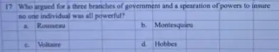 17 Who argued for a three branches of government and a spearation of powers to insure
no one individual was all powerful?
square 
square 
a Rousseau
square 
square 
b. Montesquieu
square 
square 
square 
square 
square 
square 
square 
square 
square 
square 
square 
C. Voltaire
square 
square 
d. Hobbes
square 
square 
square