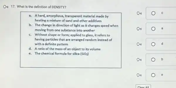 17. What is the definition of DENSITY?
a. Ahard, amorphous, transparent material made by
heating a mixture of sand and other additives
b. The change in direction of light as it changes speed when
moving from one substance into another
c. Without shape or form;applied to glass, it refers to
having particles that are arranged random instead of
with a definite pattern
d. Aratio of the mass of an object to its volume
e. The chemical formula for silica (SiO_(2))
Do
Do
Do	d
Do
Do