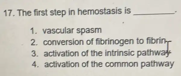 17. The first step in hemostasis is __
1. vascular spasm
2. conversion of fibrinogen to fibrin
3. activation of the intrinsic pathway
4. activation of the common pathway