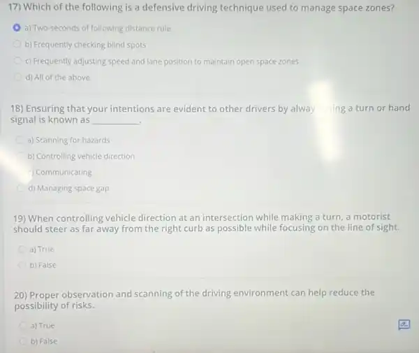 17) Which of the following is a defensive driving technique used to manage space zones?
a) Two-seconds of following distance rule
b) Frequently checking blind spots
c) Frequently adjusting speed and lane position to maintain open space zones
d) All of the above
18) Ensuring that your intentions are evident to other drivers by always using a turn or hand
signal is known as __ .
a) Scanning for hazards
b) Controlling vehicle direction
c) Communicating
d) Managing space gap
19) When controlling vehicle direction at an intersection while making a turn, a motorist
should steer as far away from the right curb as possible while focusing on the line of sight.
a) True
b) False
20) Proper observation and scanning of the driving environment can help reduce the
possibility of risks.
a) True
b) False