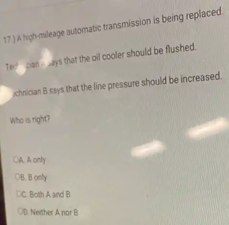 17.) A high-mileage automatic transmission is being replaced.
Tech cian, says that the oil cooler should be flushed.
schnician B says that the line pressure should be increased.
Who is right?
A. A only
B. B only
C. Both A and B
OD. Neither A nor B