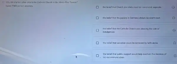 17. Why did Martin Luther attack the Catholice Church in his Ninety Five Theses?
Select TWO correct answers.
the belief that Church and state must be completely separate	e
D the belief that the papacy in Germany should be overthrown
the belief that the Catholic Church was abusing the sale of
indulgences
the belief that salvation could be ochieved by falth alone
the belief that public support would help overturn the decision of
e
- his excommunication