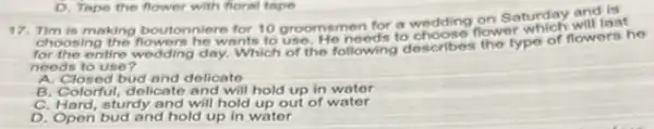 17. Tim is making boutonniere for 10 groomsmen for a wodding on Saturday will las
choosing the flowers he wants to use. He needs to choose flower which will last
entire wedding day. Which of the following describes the type of flowers he
needs to use?
A. Closed bud and delicate
B. Colorful, delicate and will hold up in water
C. Hard, sturdy and will hold up out of water
D. Open bud and hold up in water
D. Tape the flower with foral tape