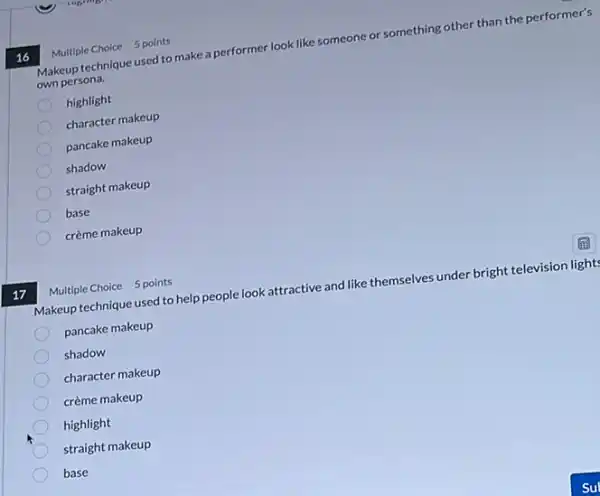 17
16
Makeup technique used to make a performer look like someone or something other than the performer's
own persona.
highlight
character makeup
pancake makeup
shadow
straight makeup
base
crème makeup
Multiple Choice 5 points
Makeup technique used to help people look attractive and like themselves under bright television light
pancake makeup
shadow
character makeup
crème makeup
highlight
straight makeup
base
Multiple Choice 5 points